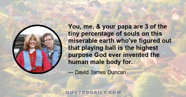 You, me, & your papa are 3 of the tiny percentage of souls on this miserable earth who've figured out that playing ball is the highest purpose God ever invented the human male body for.