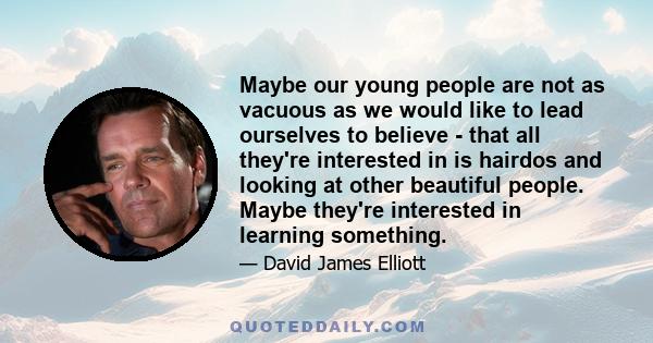 Maybe our young people are not as vacuous as we would like to lead ourselves to believe - that all they're interested in is hairdos and looking at other beautiful people. Maybe they're interested in learning something.