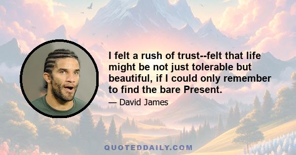 I felt a rush of trust--felt that life might be not just tolerable but beautiful, if I could only remember to find the bare Present.