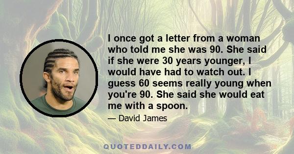 I once got a letter from a woman who told me she was 90. She said if she were 30 years younger, I would have had to watch out. I guess 60 seems really young when you're 90. She said she would eat me with a spoon.