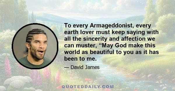 To every Armageddonist, every earth lover must keep saying with all the sincerity and affection we can muster, “May God make this world as beautiful to you as it has been to me.