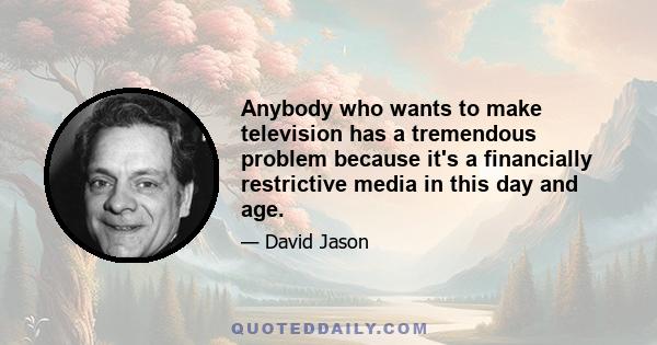 Anybody who wants to make television has a tremendous problem because it's a financially restrictive media in this day and age.