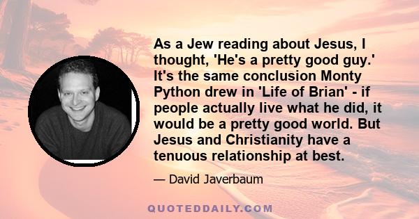 As a Jew reading about Jesus, I thought, 'He's a pretty good guy.' It's the same conclusion Monty Python drew in 'Life of Brian' - if people actually live what he did, it would be a pretty good world. But Jesus and