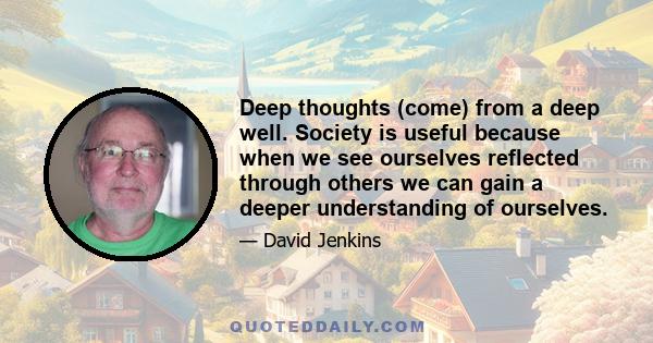 Deep thoughts (come) from a deep well. Society is useful because when we see ourselves reflected through others we can gain a deeper understanding of ourselves.