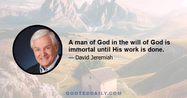 A man of God in the will of God is immortal until His work is done.