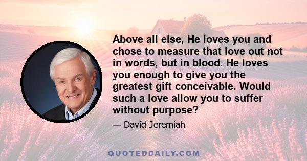 Above all else, He loves you and chose to measure that love out not in words, but in blood. He loves you enough to give you the greatest gift conceivable. Would such a love allow you to suffer without purpose?