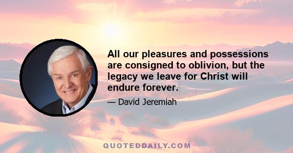 All our pleasures and possessions are consigned to oblivion, but the legacy we leave for Christ will endure forever.