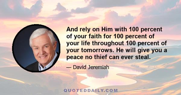 And rely on Him with 100 percent of your faith for 100 percent of your life throughout 100 percent of your tomorrows. He will give you a peace no thief can ever steal.