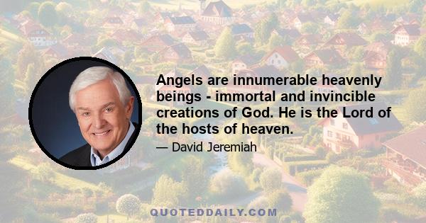 Angels are innumerable heavenly beings - immortal and invincible creations of God. He is the Lord of the hosts of heaven.