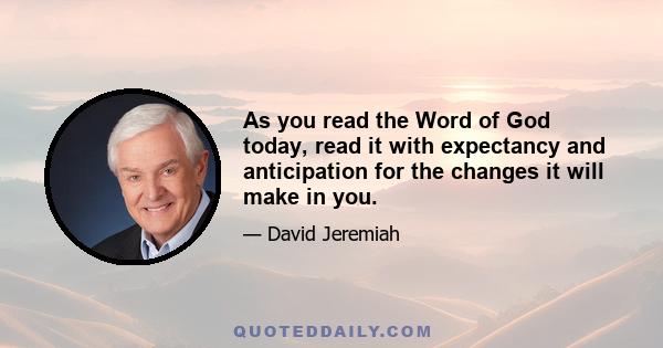 As you read the Word of God today, read it with expectancy and anticipation for the changes it will make in you.