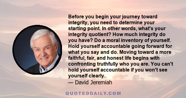 Before you begin your journey toward integrity, you need to determine your starting point. In other words, what's your integrity quotient? How much integrity do you have? Do a moral inventory of yourself. Hold yourself