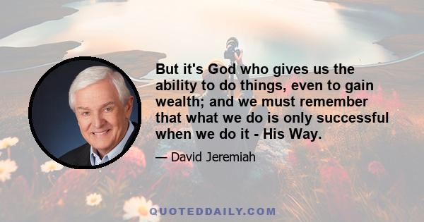 But it's God who gives us the ability to do things, even to gain wealth; and we must remember that what we do is only successful when we do it - His Way.