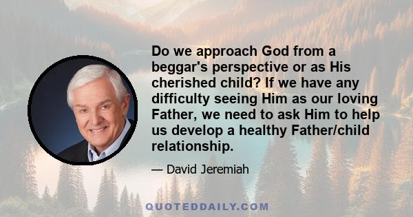 Do we approach God from a beggar's perspective or as His cherished child? If we have any difficulty seeing Him as our loving Father, we need to ask Him to help us develop a healthy Father/child relationship.