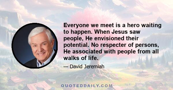 Everyone we meet is a hero waiting to happen. When Jesus saw people, He envisioned their potential. No respecter of persons, He associated with people from all walks of life.