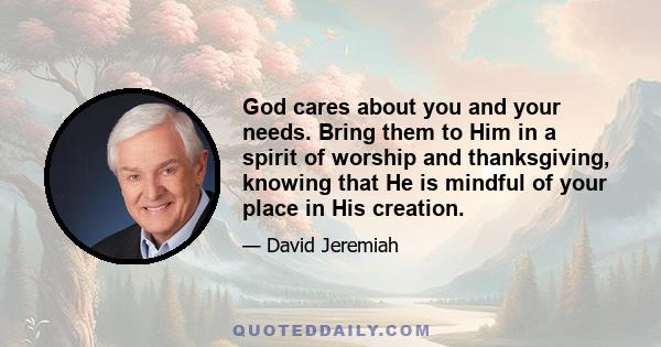 God cares about you and your needs. Bring them to Him in a spirit of worship and thanksgiving, knowing that He is mindful of your place in His creation.