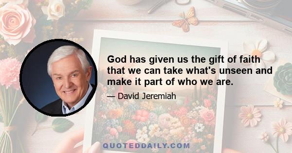 God has given us the gift of faith that we can take what's unseen and make it part of who we are.