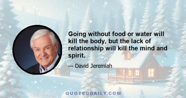 Going without food or water will kill the body, but the lack of relationship will kill the mind and spirit.