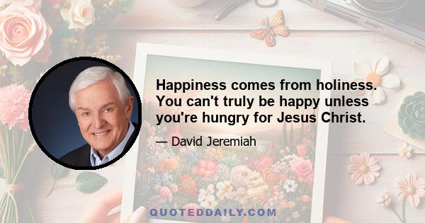 Happiness comes from holiness. You can't truly be happy unless you're hungry for Jesus Christ.