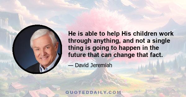 He is able to help His children work through anything, and not a single thing is going to happen in the future that can change that fact.