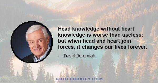 Head knowledge without heart knowledge is worse than useless; but when head and heart join forces, it changes our lives forever.