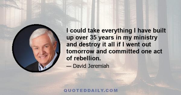 I could take everything I have built up over 35 years in my ministry and destroy it all if I went out tomorrow and committed one act of rebellion.