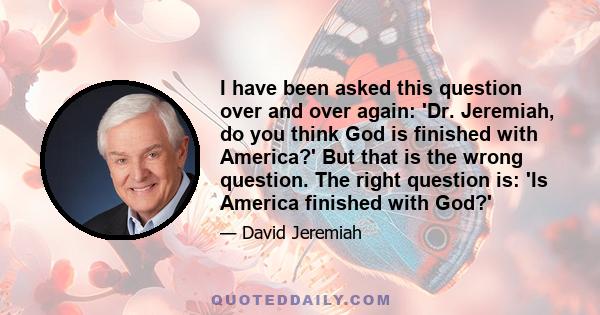 I have been asked this question over and over again: 'Dr. Jeremiah, do you think God is finished with America?' But that is the wrong question. The right question is: 'Is America finished with God?'