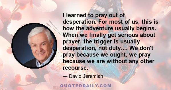 I learned to pray out of desperation. For most of us, this is how the adventure usually begins. When we finally get serious about prayer, the trigger is usually desperation, not duty.... We don't pray because we ought,