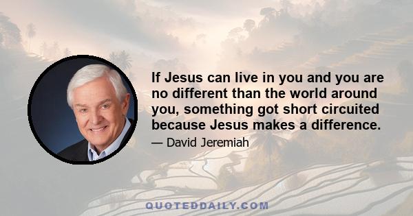 If Jesus can live in you and you are no different than the world around you, something got short circuited because Jesus makes a difference.