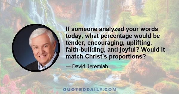 If someone analyzed your words today, what percentage would be tender, encouraging, uplifting, faith-building, and joyful? Would it match Christ's proportions?