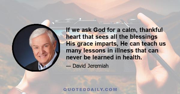 If we ask God for a calm, thankful heart that sees all the blessings His grace imparts, He can teach us many lessons in illness that can never be learned in health.