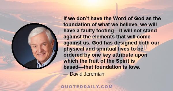 If we don’t have the Word of God as the foundation of what we believe, we will have a faulty footing—it will not stand against the elements that will come against us. God has designed both our physical and spiritual