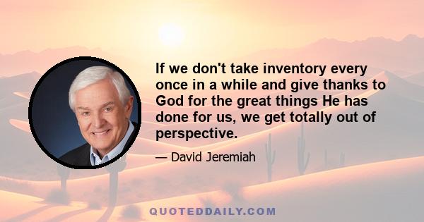 If we don't take inventory every once in a while and give thanks to God for the great things He has done for us, we get totally out of perspective.