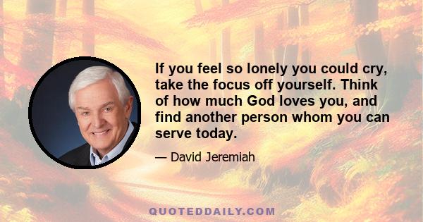 If you feel so lonely you could cry, take the focus off yourself. Think of how much God loves you, and find another person whom you can serve today.