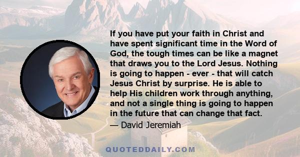 If you have put your faith in Christ and have spent significant time in the Word of God, the tough times can be like a magnet that draws you to the Lord Jesus. Nothing is going to happen - ever - that will catch Jesus