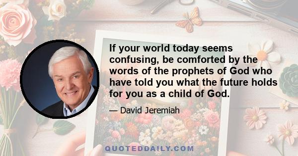 If your world today seems confusing, be comforted by the words of the prophets of God who have told you what the future holds for you as a child of God.