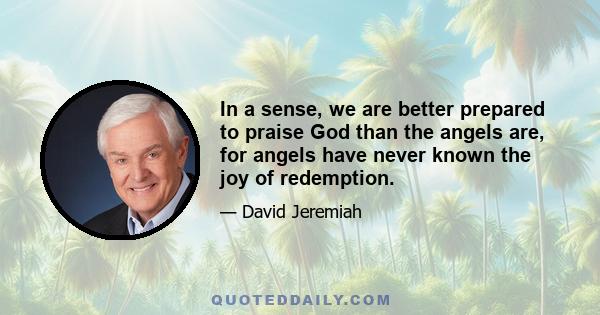 In a sense, we are better prepared to praise God than the angels are, for angels have never known the joy of redemption.