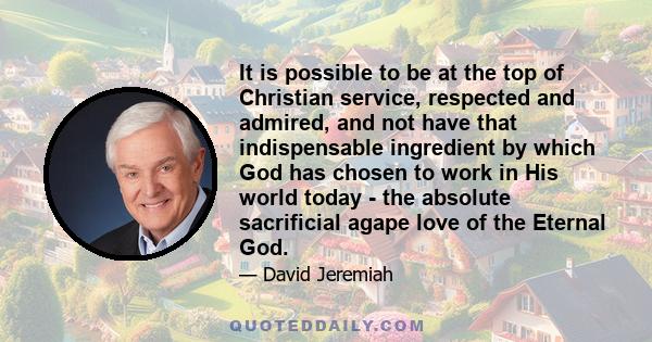 It is possible to be at the top of Christian service, respected and admired, and not have that indispensable ingredient by which God has chosen to work in His world today - the absolute sacrificial agape love of the