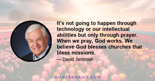 It's not going to happen through technology or our intellectual abilities but only through prayer. When we pray, God works. We believe God blesses churches that bless missions.