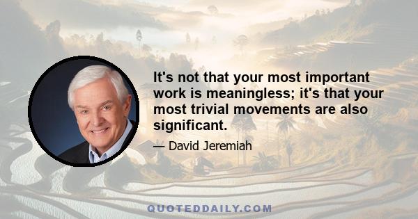 It's not that your most important work is meaningless; it's that your most trivial movements are also significant.