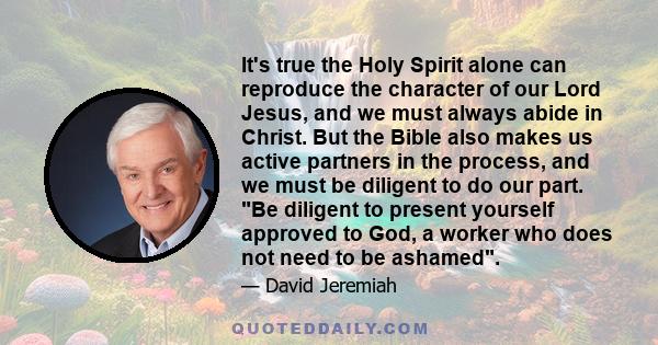 It's true the Holy Spirit alone can reproduce the character of our Lord Jesus, and we must always abide in Christ. But the Bible also makes us active partners in the process, and we must be diligent to do our part. Be