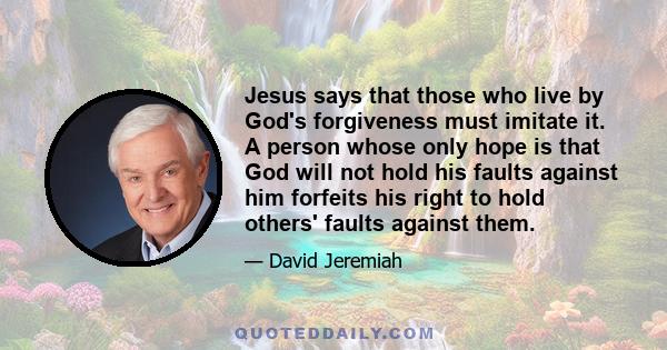 Jesus says that those who live by God's forgiveness must imitate it. A person whose only hope is that God will not hold his faults against him forfeits his right to hold others' faults against them.