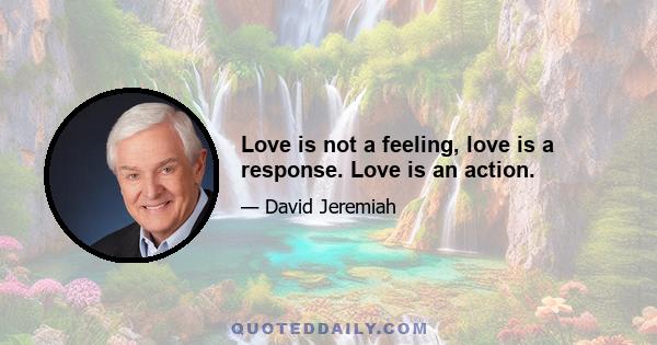 Love is not a feeling, love is a response. Love is an action.