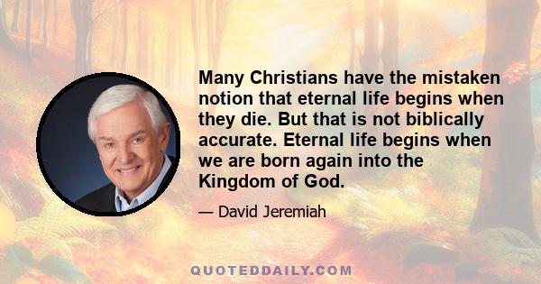 Many Christians have the mistaken notion that eternal life begins when they die. But that is not biblically accurate. Eternal life begins when we are born again into the Kingdom of God.