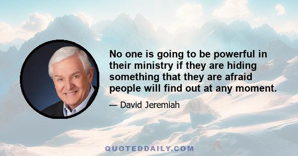 No one is going to be powerful in their ministry if they are hiding something that they are afraid people will find out at any moment.