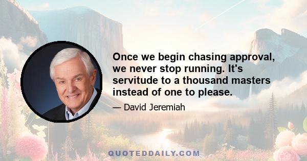 Once we begin chasing approval, we never stop running. It's servitude to a thousand masters instead of one to please.