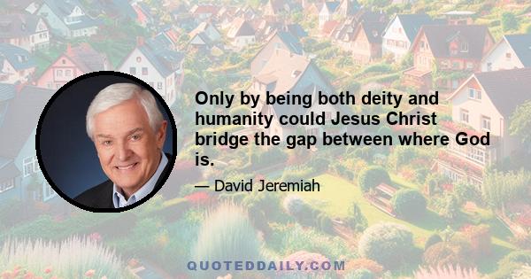 Only by being both deity and humanity could Jesus Christ bridge the gap between where God is.