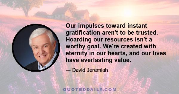 Our impulses toward instant gratification aren't to be trusted. Hoarding our resources isn't a worthy goal. We're created with eternity in our hearts, and our lives have everlasting value.