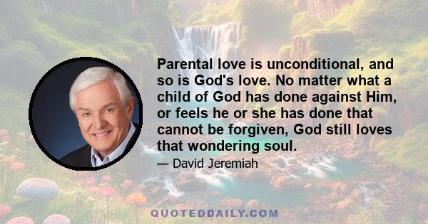 Parental love is unconditional, and so is God's love. No matter what a child of God has done against Him, or feels he or she has done that cannot be forgiven, God still loves that wondering soul.