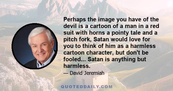 Perhaps the image you have of the devil is a cartoon of a man in a red suit with horns a pointy tale and a pitch fork, Satan would love for you to think of him as a harmless cartoon character, but don't be fooled...