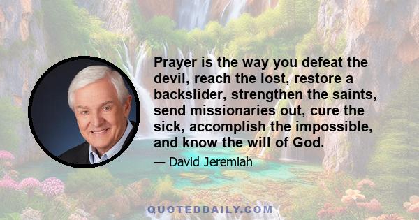 Prayer is the way you defeat the devil, reach the lost, restore a backslider, strengthen the saints, send missionaries out, cure the sick, accomplish the impossible, and know the will of God.